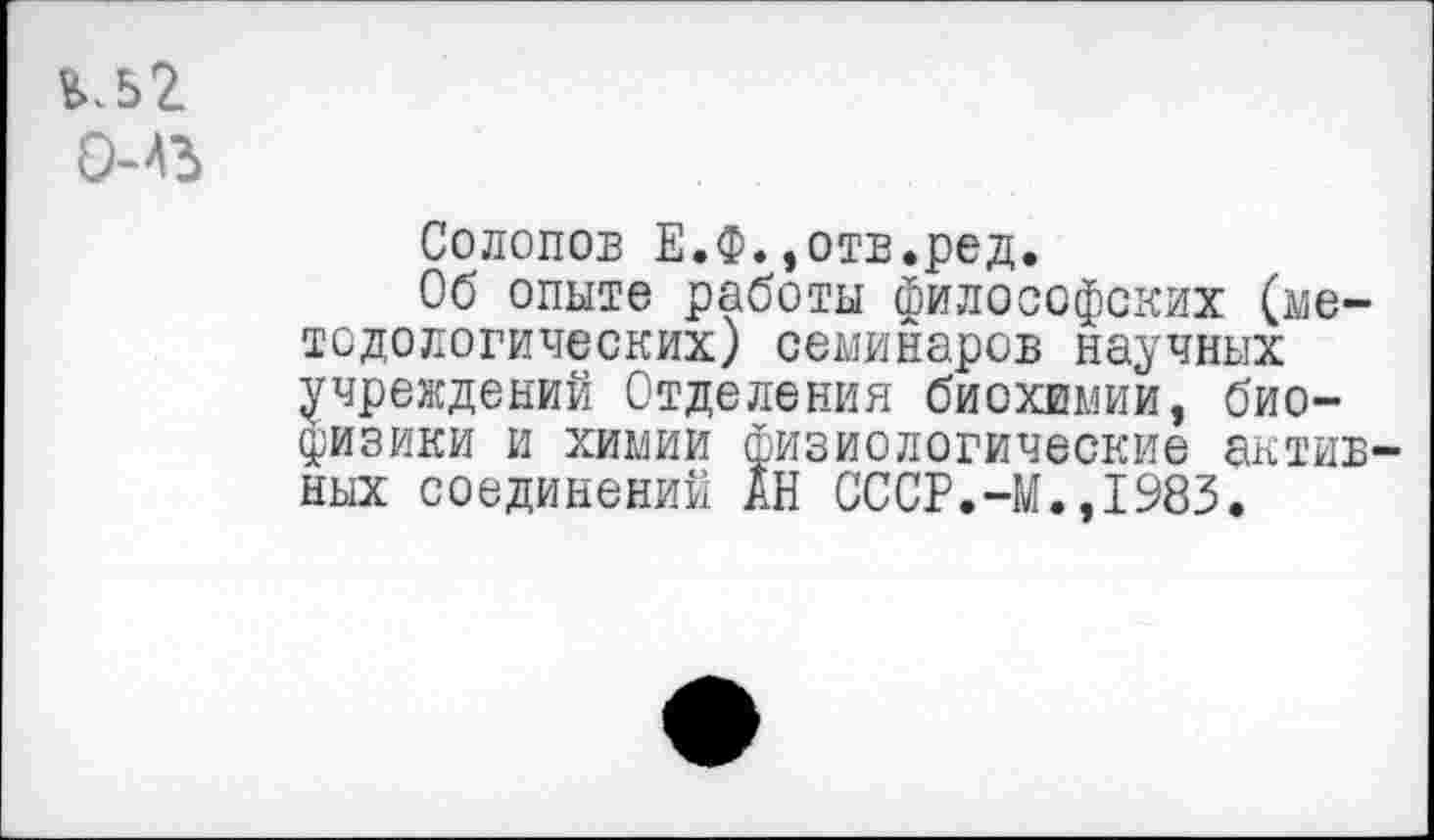 ﻿*>.52
Солопов Е.Ф.,отв.ред.
Об опыте работы философских (методологических) семинаров научных учреждений Отделения биохимии, биофизики и химии физиологические активных соединений АН СССР.-М.,1983.